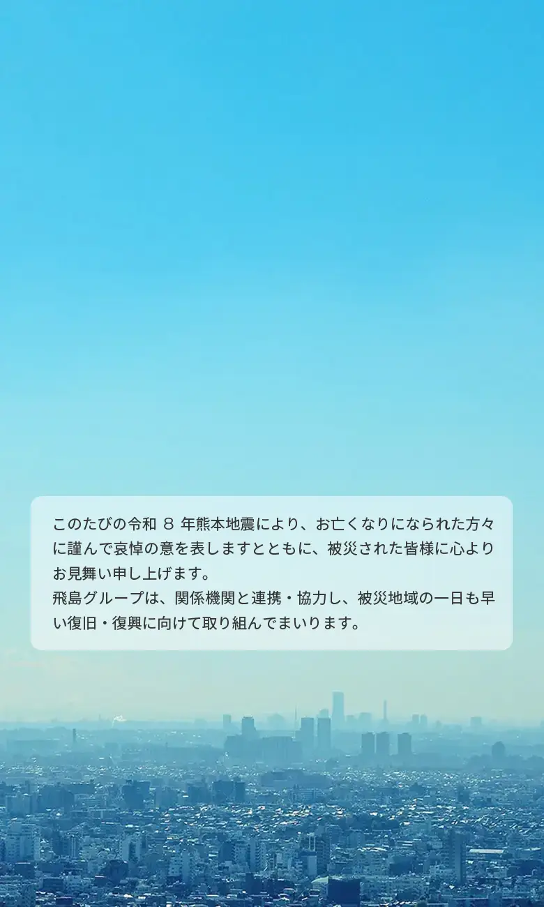 このたびの令和8年熊本地震により、お亡くなりになられた方々に謹んで哀悼の意を表しますとともに、被災された皆様に心よりお見舞い申し上げます。飛島グループは、関係機関と連携・協力し、被災地域の一日も早い復旧・復興に向けて取り組んでまいります。